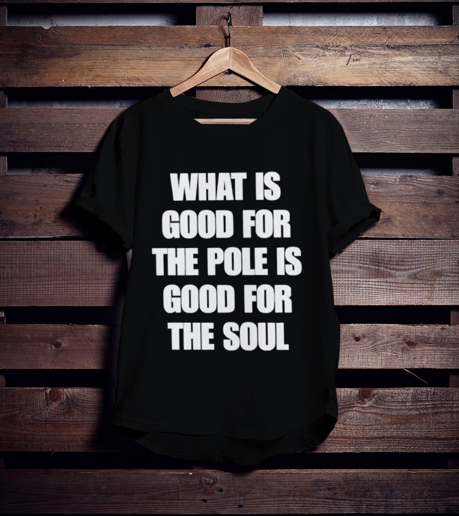 What Is Good For The Pole Is Good For The Soul T-Shirt