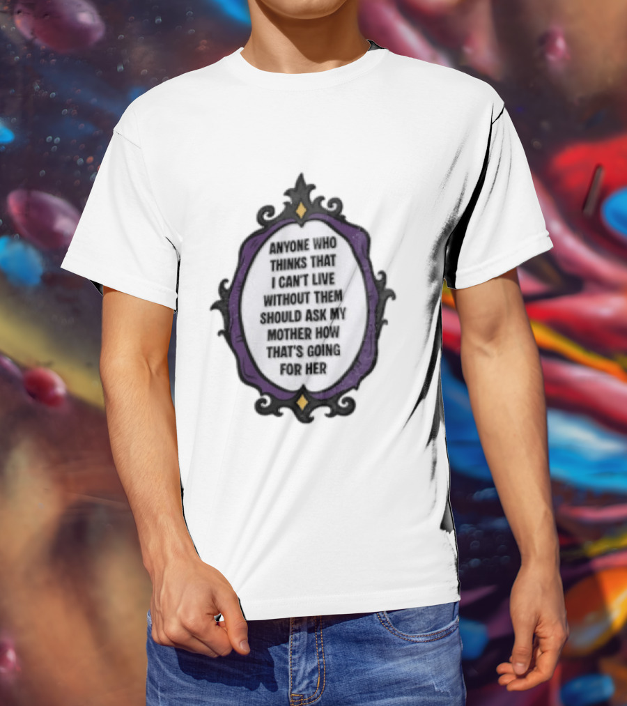 Anyone WHO Thinks That I Cant Live Without Them Should ASK MY Mother HOW Thats GOING For Her T-Shirt