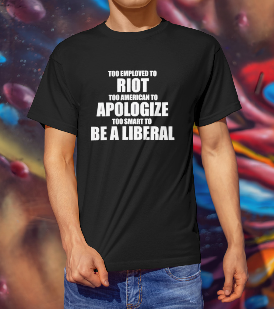 Too Employed To Riot Too American To Apologize Too Smart To Be A Liberal T-Shirt