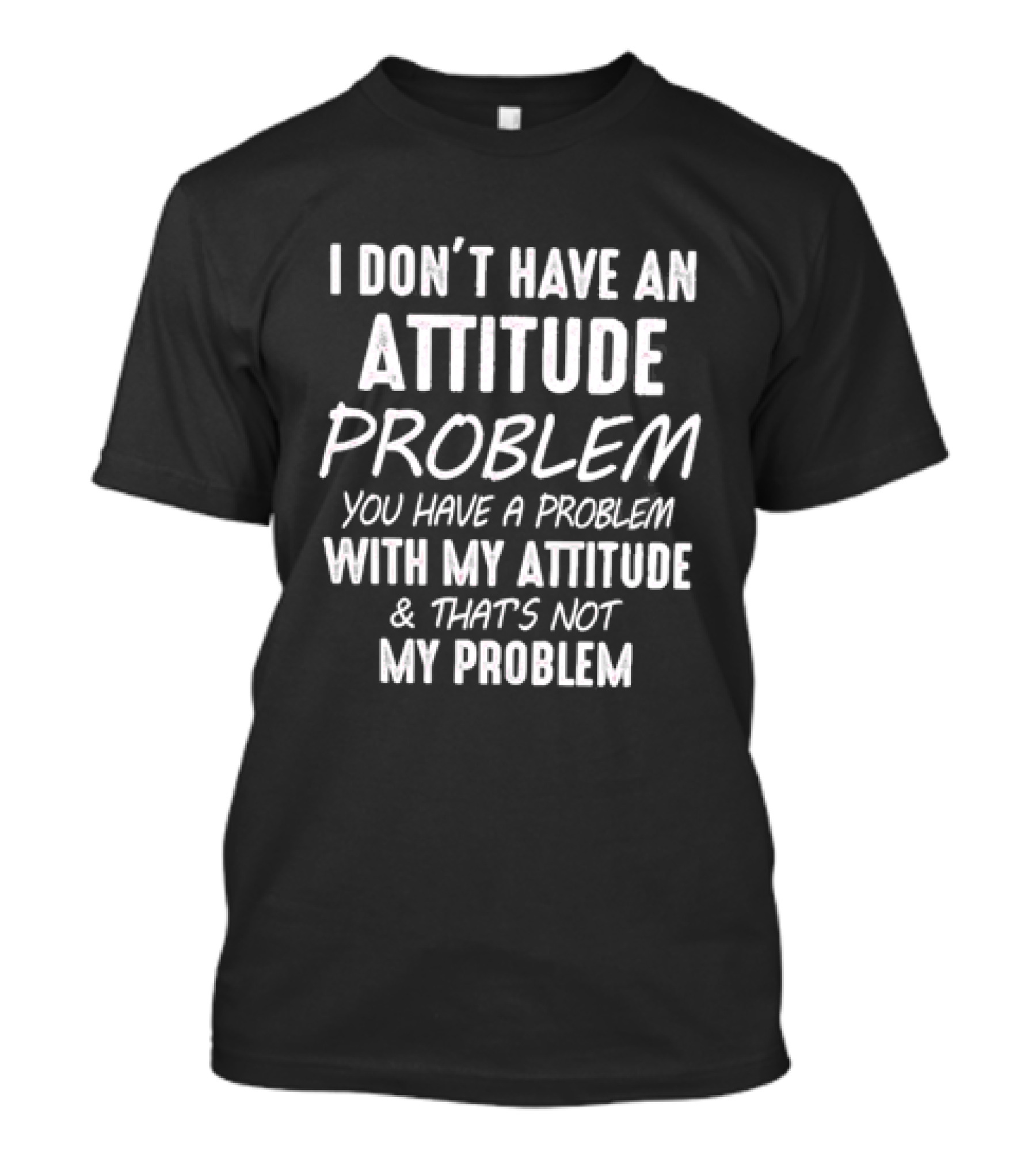 I Don't Have An Attitude Problem You Have A Problem With My Attitude & That's Not My Problem T-Shirt