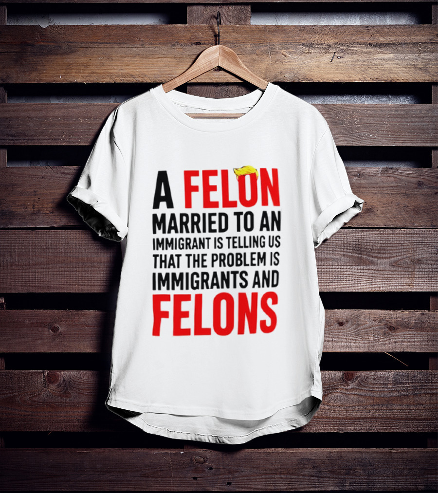 A Felon Married To An Immigrant Is Telling Us The Problem Is Immigrants And Felons T-Shirt
