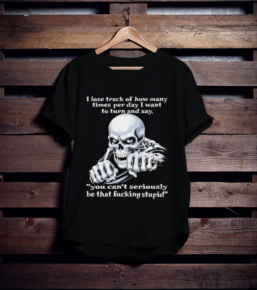 Skeleton I Lose Track Of How Many Times Per Day I Want To Say You Can't Possibly Be That Stupid T-Shirt
