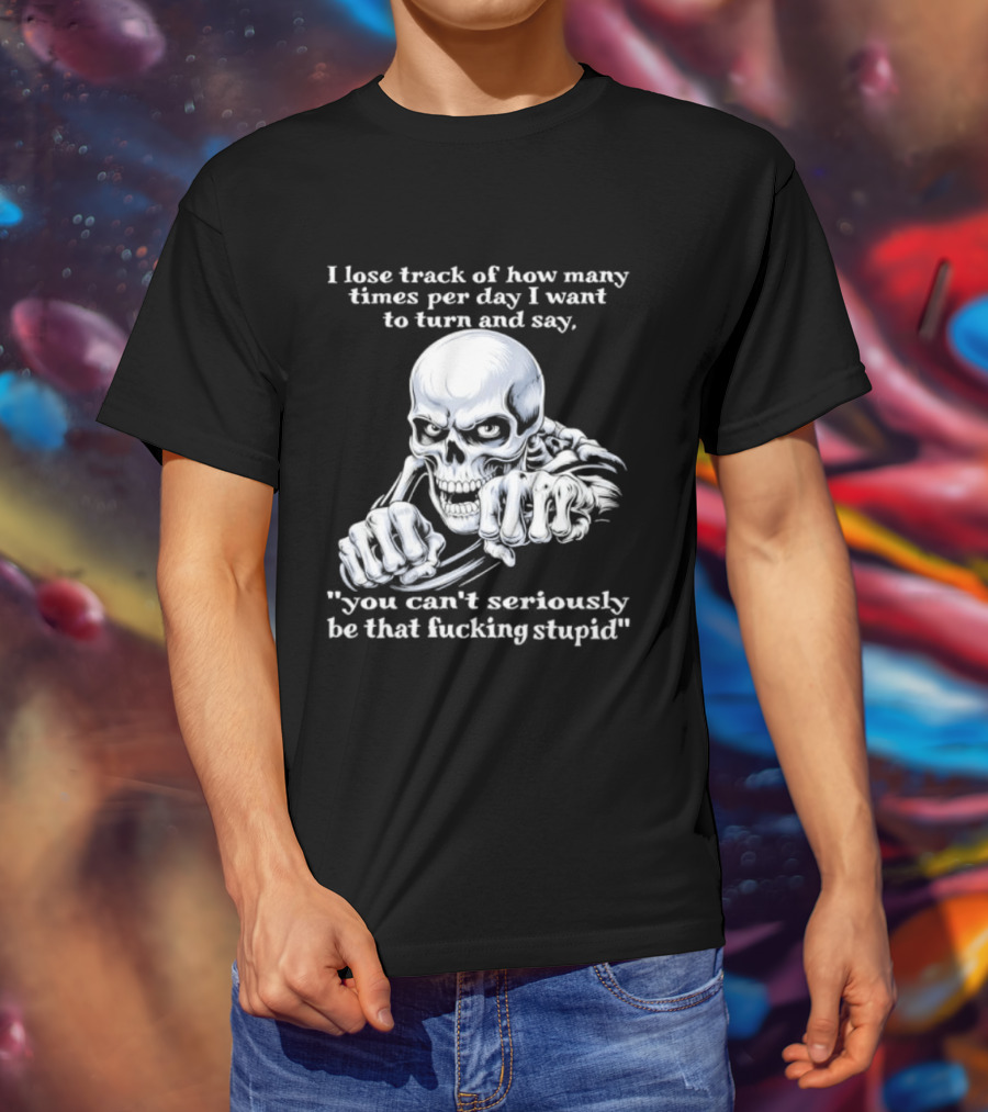 Skeleton I Lose Track Of How Many Times Per Day I Want To Say You Can't Possibly Be That Stupid T-Shirt