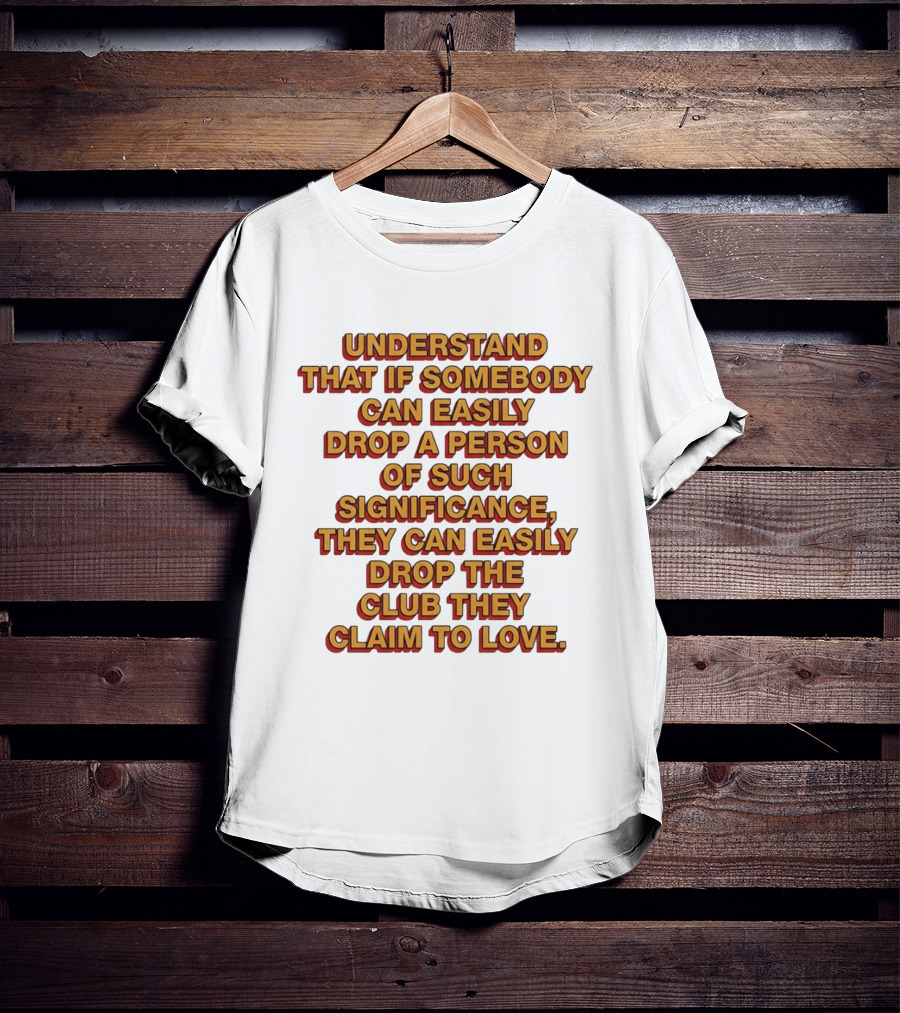 Understand That If Somebody Can Easily Drop A Person Of Such Significance They Can Easily Drop The Club They Claim To Love T-Shirt