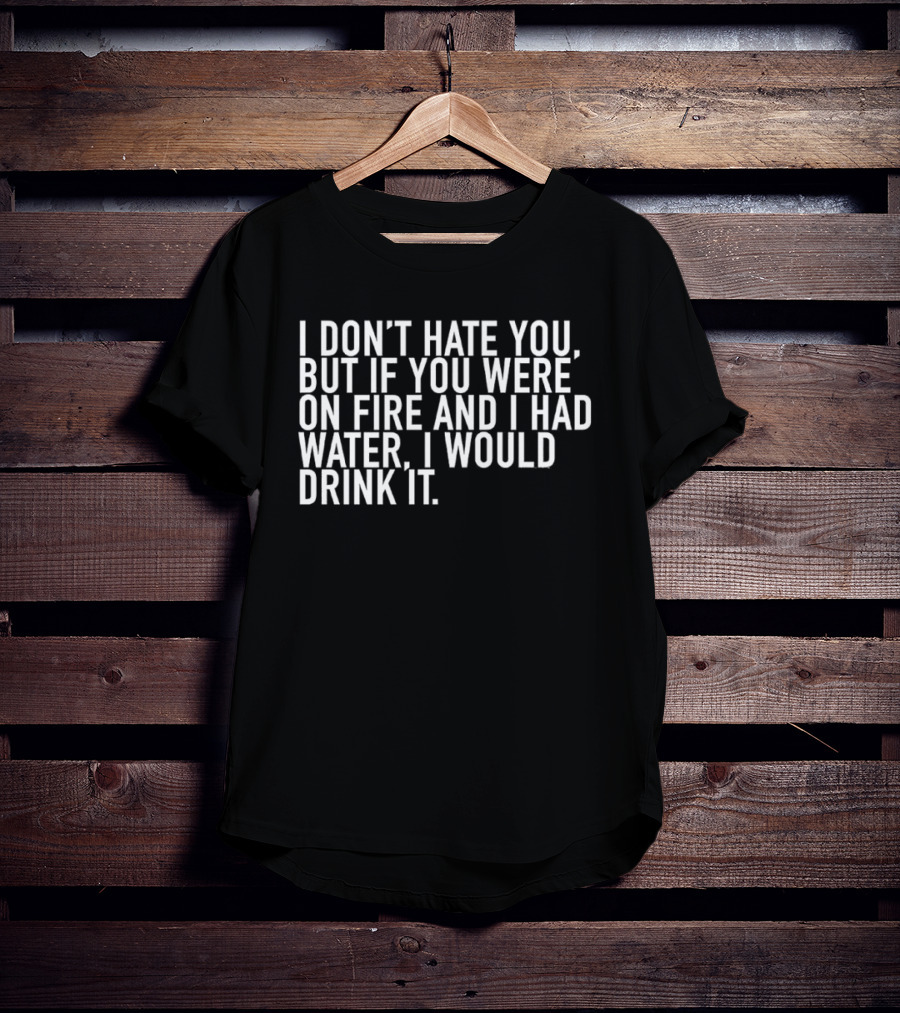 I Don't Hate You But If You Were On Fire And I Had Water I Would Drink It T-Shirt