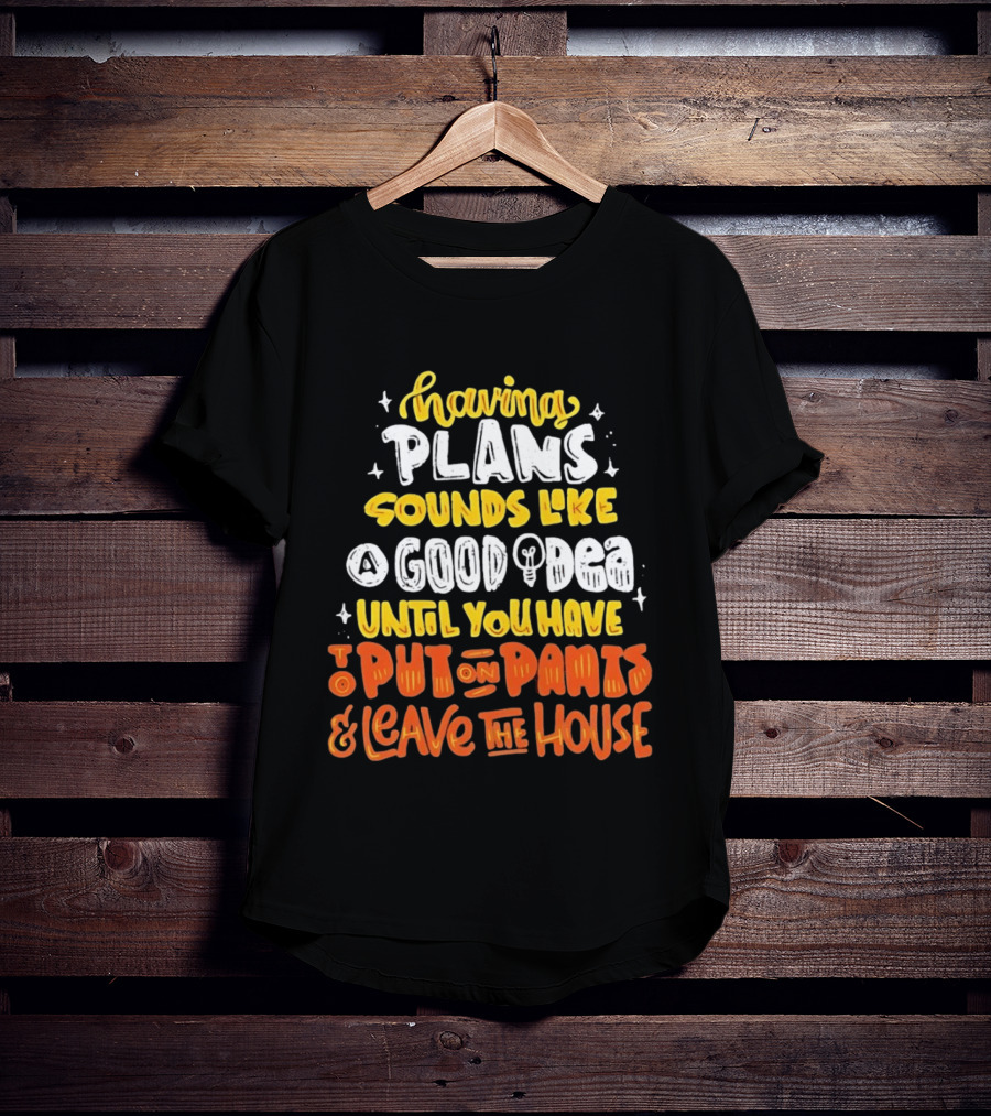 Having Plans Sounds Like A Good Idea Until You Have To Put On Pants And Leave The House T-Shirt