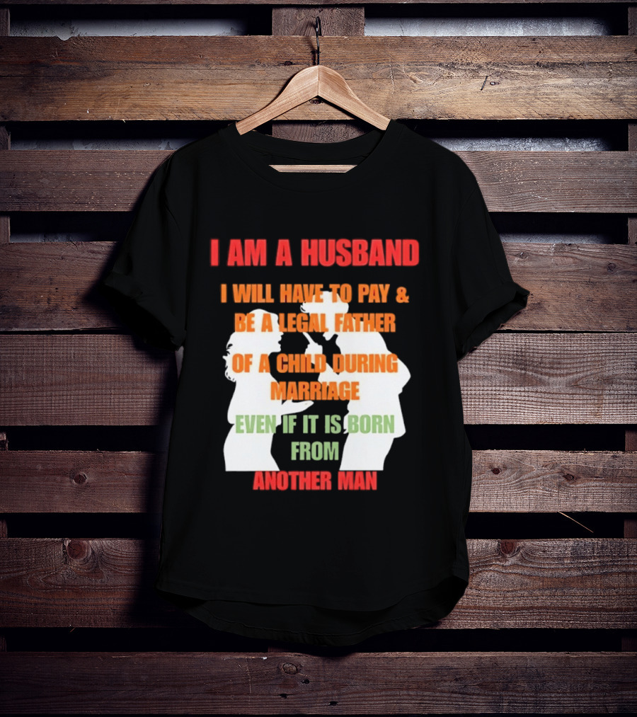 I Am A Husband I Will Have To Pay And Be A Legal Father Of A Child During Marriage Even If It Is Born From Another Man T-Shirt