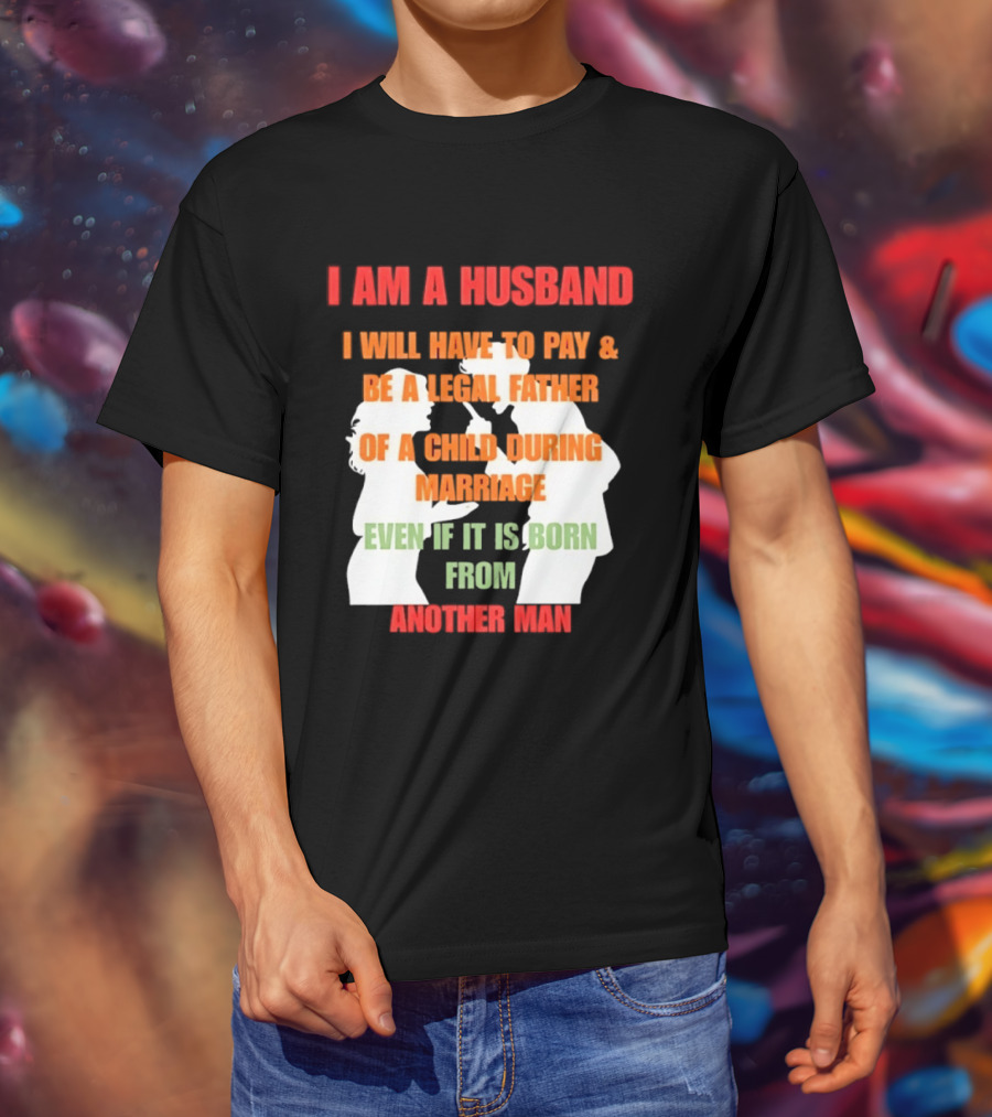 I Am A Husband I Will Have To Pay And Be A Legal Father Of A Child During Marriage Even If It Is Born From Another Man T-Shirt