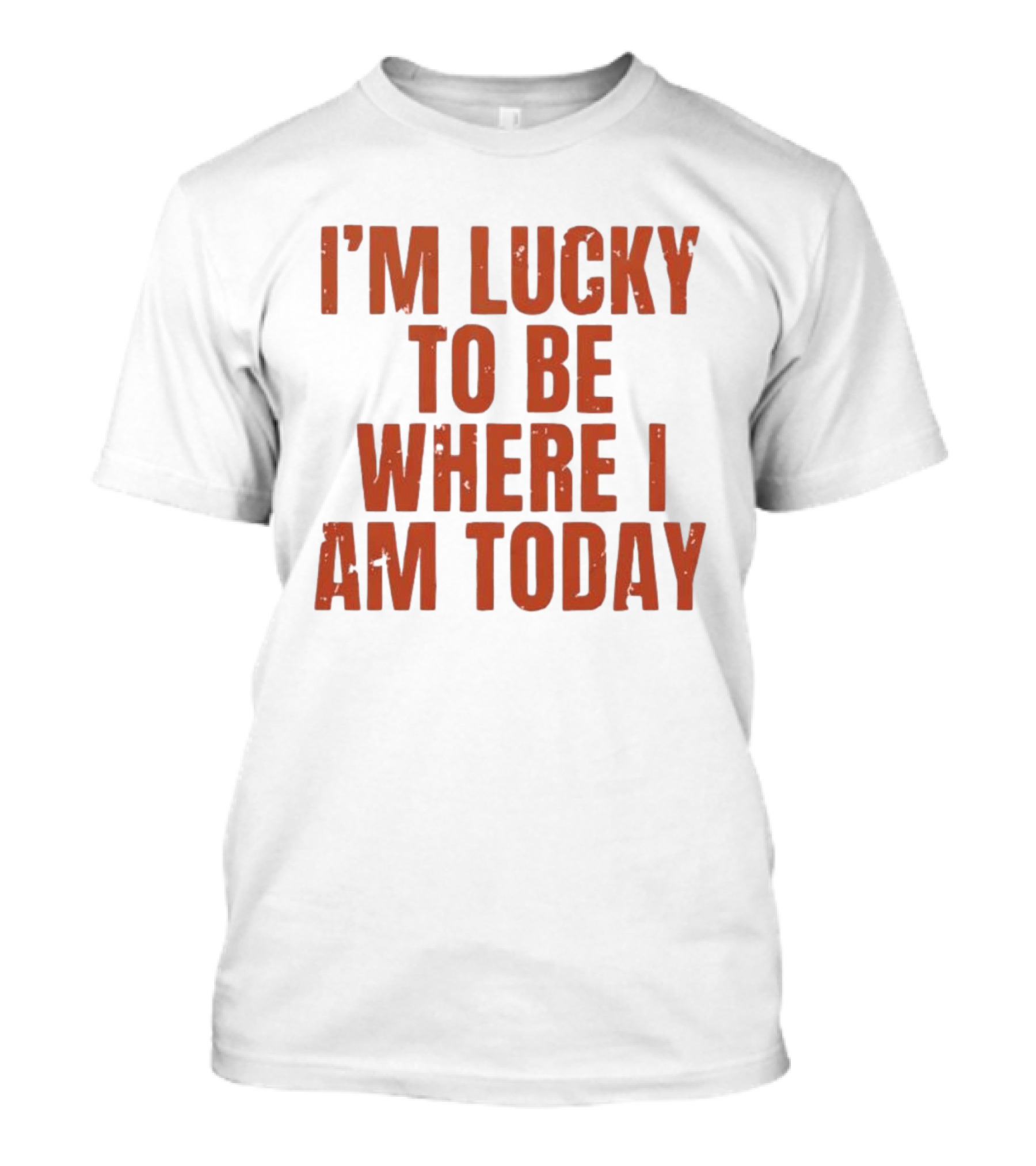 I'm Lucky To Be Where I Am Today Distressed T-Shirt