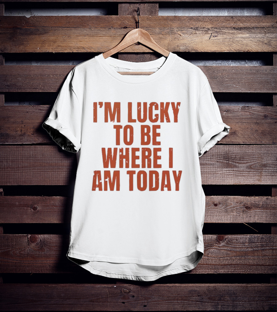 I'm Lucky To Be Where I Am Today Distressed T-Shirt