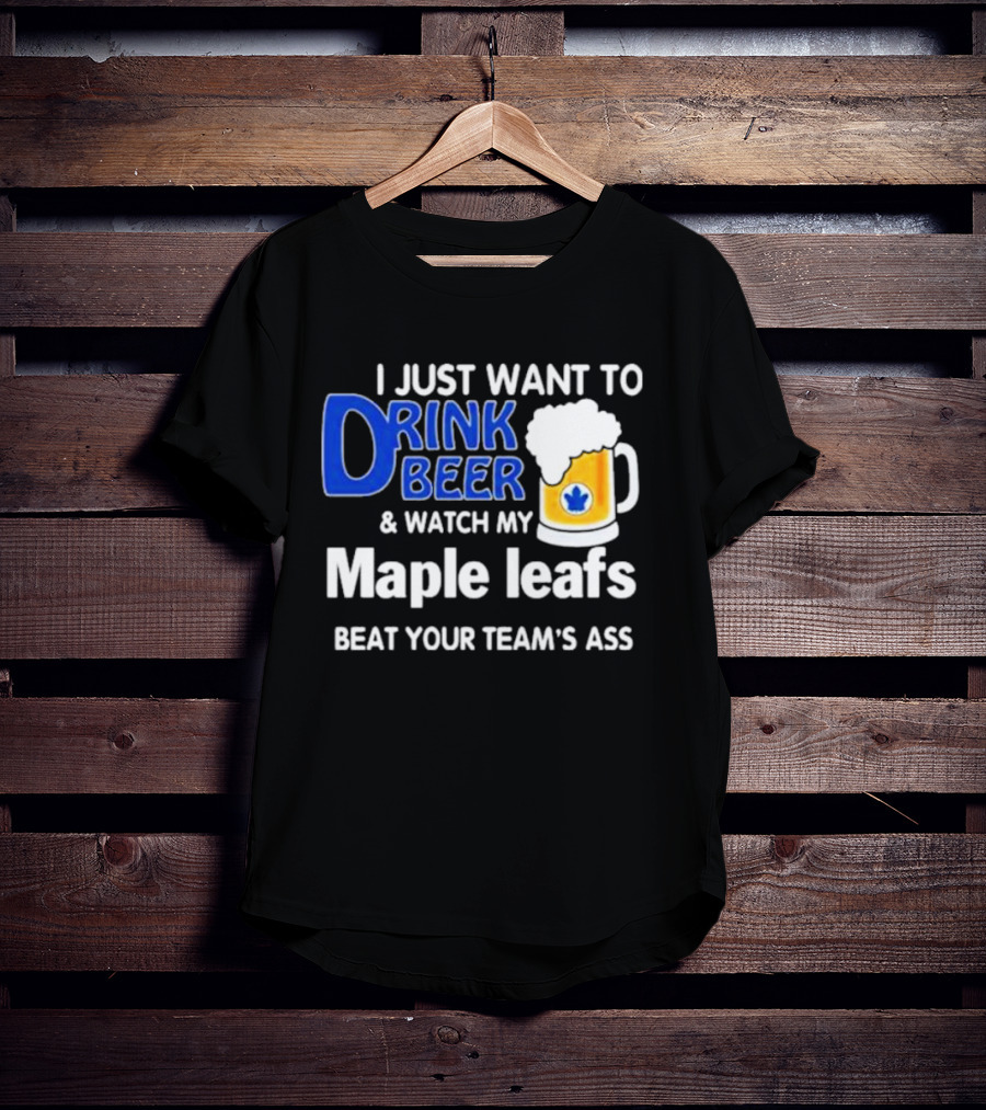 I Just Want To Drink Beer And Watch My Maple Leafs Beat Your Team's Ass T-Shirt