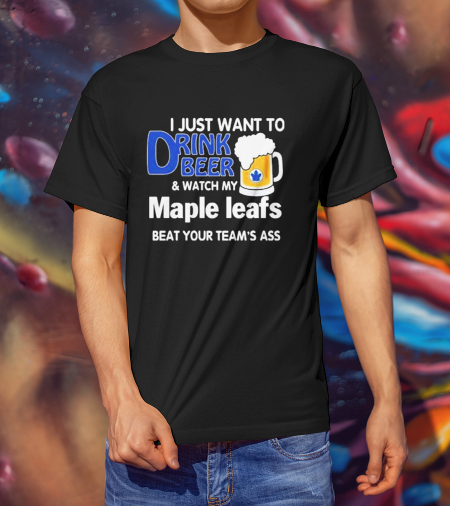 I Just Want To Drink Beer And Watch My Maple Leafs Beat Your Team's Ass T-Shirt