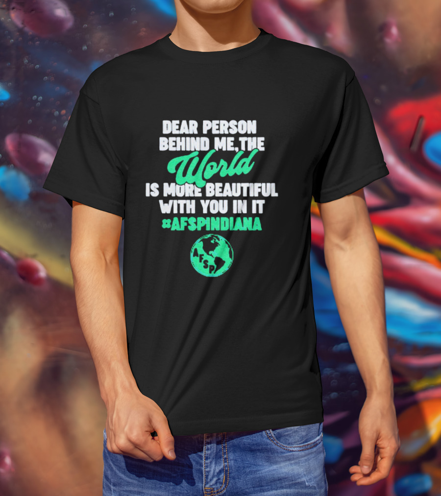 AFSP Indiana Dear Person Behind Me The World Is More Beautiful With You In It T-Shirt
