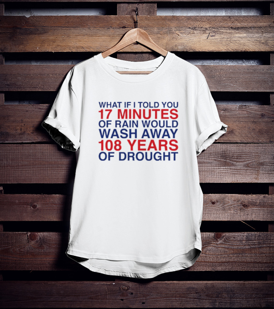 What If I Told You 17 Minutes Of Rain Would Wash Away 108 Years Of Drought T-Shirt