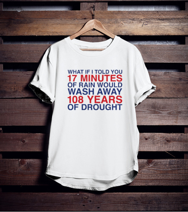 What If I Told You 17 Minutes Of Rain Would Wash Away 108 Years Of Drought T-Shirt