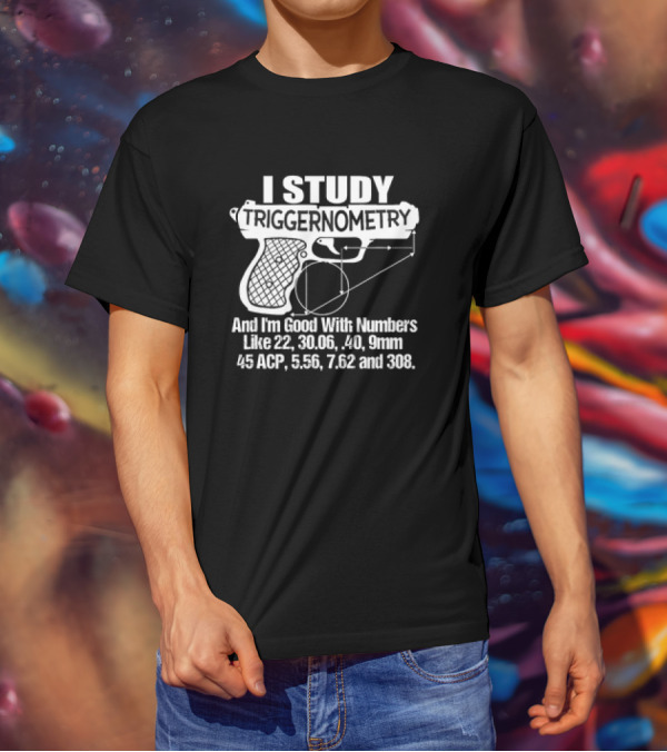 I Study Triggernometry And I'm Good With Numbers Like 22, 30.06, 40, 9mm, 45 ACP, 5.56, 7.62 And 308 T-Shirt