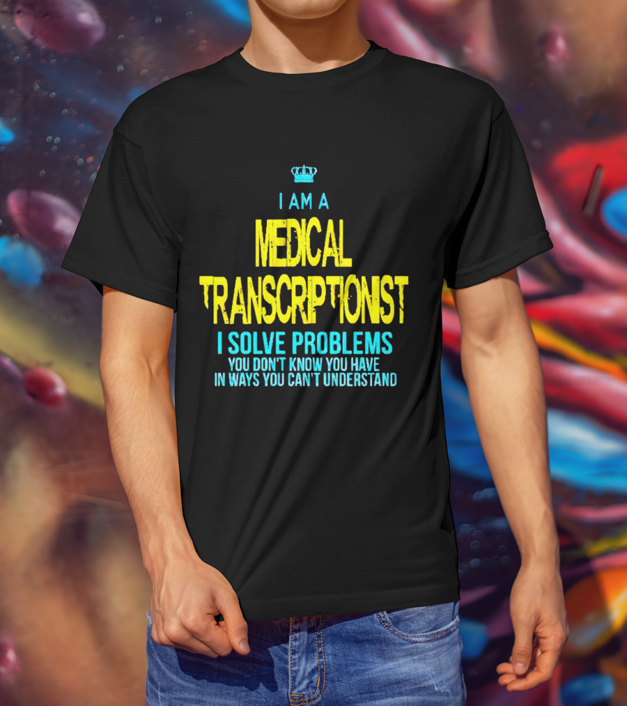 I Am A Medical Transcriptionist I Solve Problems You Don't Know You Have In Ways You Can't Understand T-Shirt