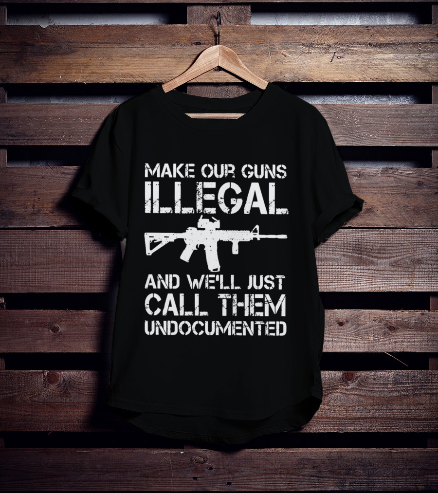Make Our Guns Illegal And We’ll Just Call Them Undocumented T-Shirt