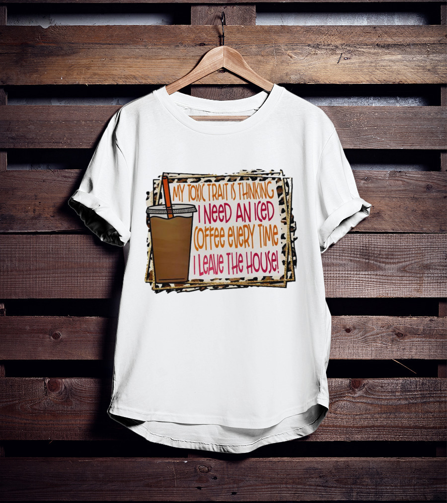My Toxic Trait Is Thinking I Need An Iced Coffee Every Time I Leave The House T-Shirt