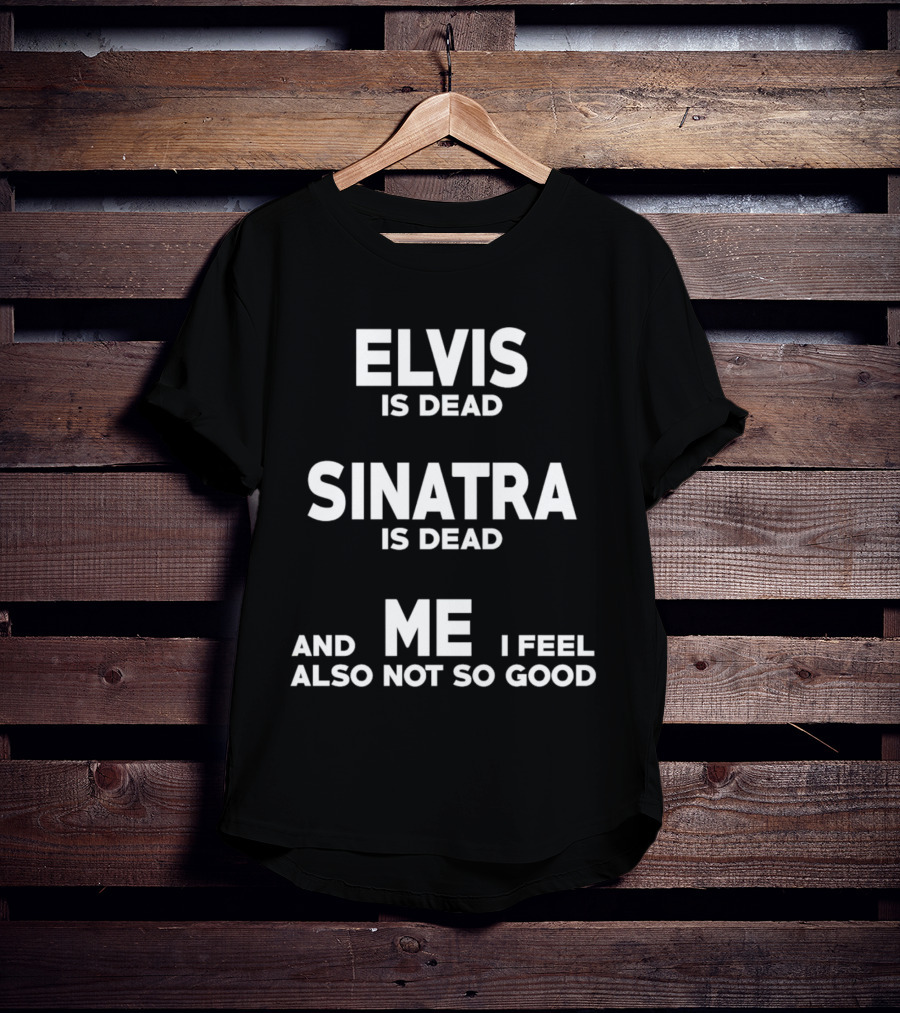 Elvis Is Dead Sinatra Is Dead And Me I Feel Also Not So Good T-Shirt