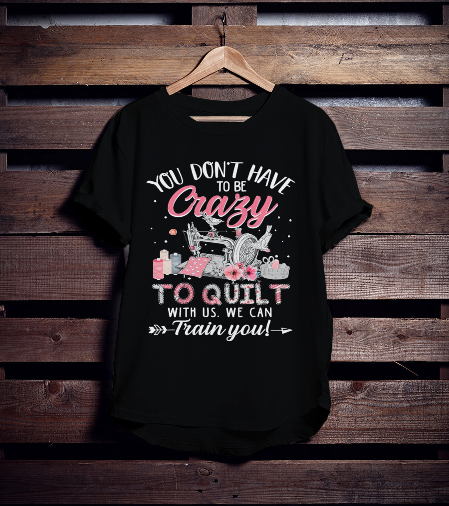 You Don’t Have To Be Crazy Sewing Machine Quilting Fun Train You T-Shirt