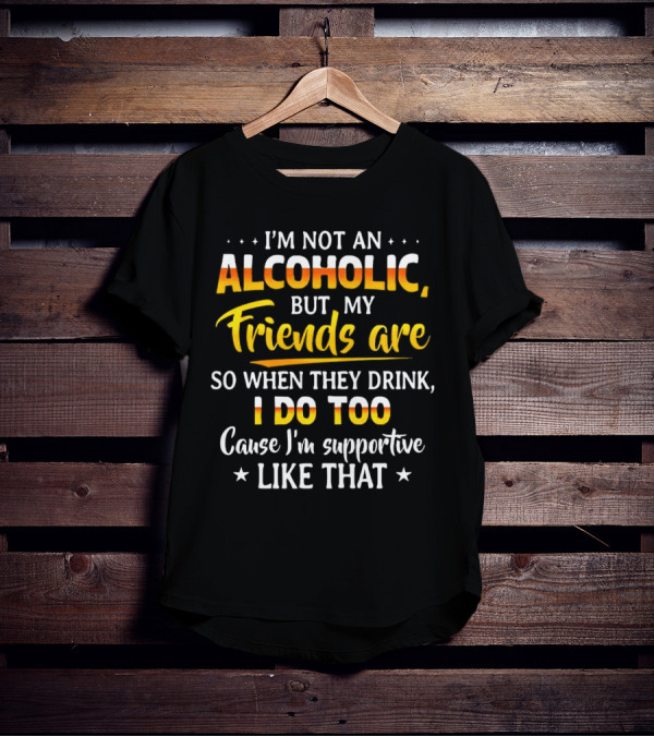 I’m Not An Alcoholic But My Friends Are So When They Drink I Do Too Cause I’m Supportive Like That T-Shirt