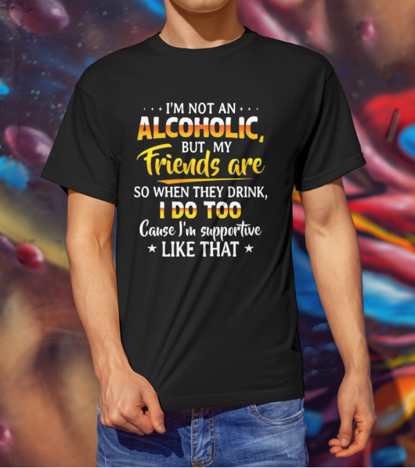 I’m Not An Alcoholic But My Friends Are So When They Drink I Do Too Cause I’m Supportive Like That T-Shirt