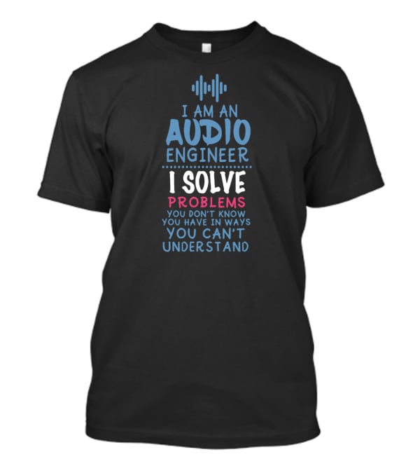 I Am An Audio Engineer I Solve Problems You Don't Know You Have In Ways You Can't Understand T-Shirt