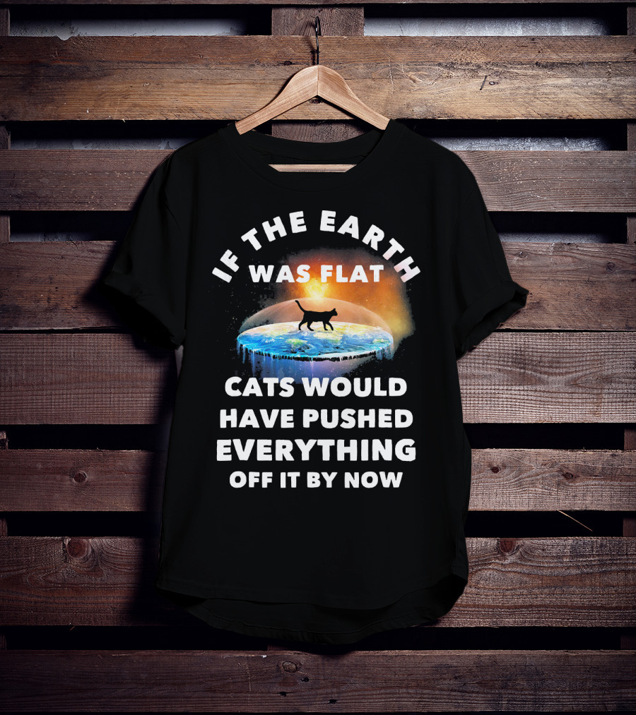 If The Earth Was Flat Cats Would Have Pushed Everything Off It By Now T-Shirt