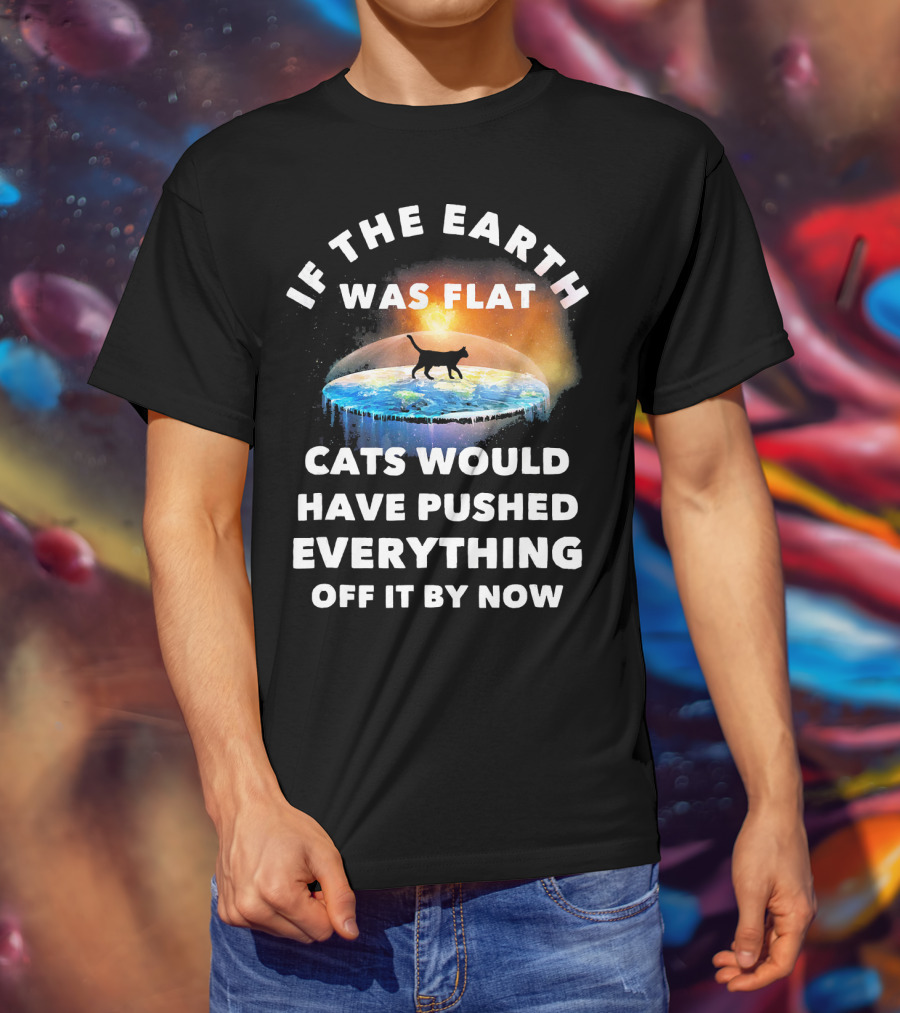 If The Earth Was Flat Cats Would Have Pushed Everything Off It By Now T-Shirt