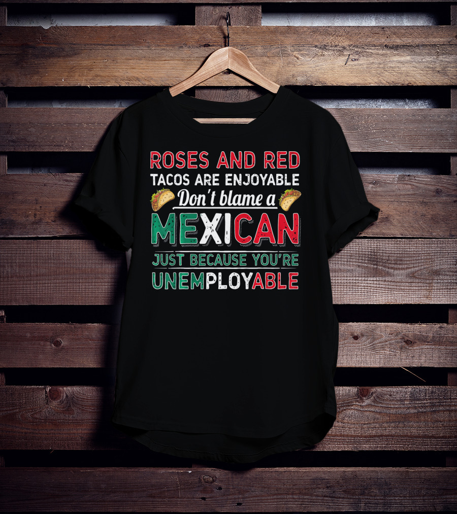 Roses And Red Tacos Are Enjoyable Don't Blame A Mexican Just Because You're Unemployable T-Shirt