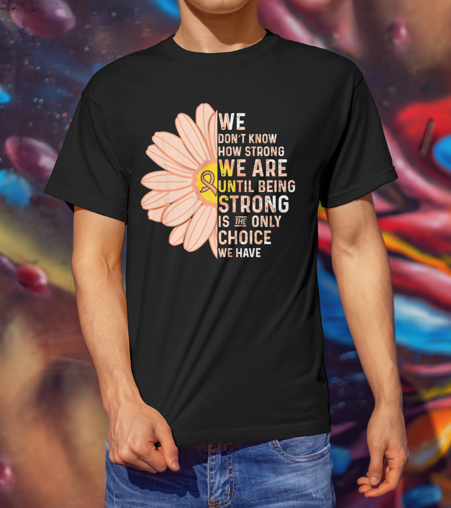 Endometrial Cancer Awareness We Don't Know How Strong We Are Until Being Strong Is The Only Choice We Have T-Shirt