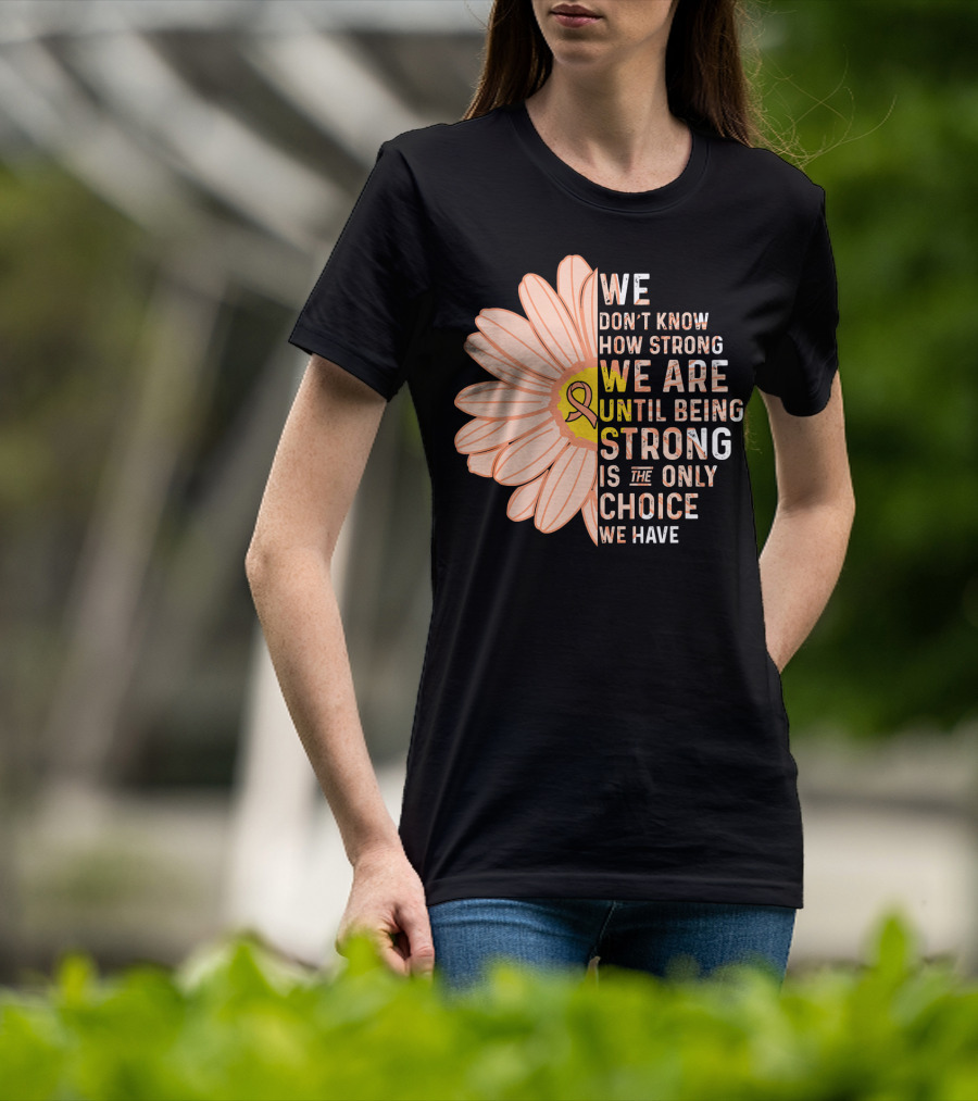 Endometrial Cancer Awareness We Don't Know How Strong We Are Until Being Strong Is The Only Choice We Have T-Shirt