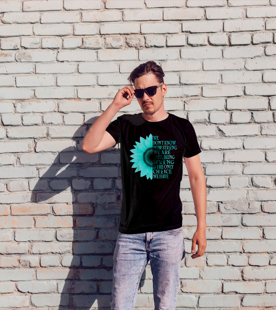 We Don't Know How Strong We Are Until Being Strong Is The Only Choice We Have Teal Sunflower Ovarian Cancer Awareness T-Shirt