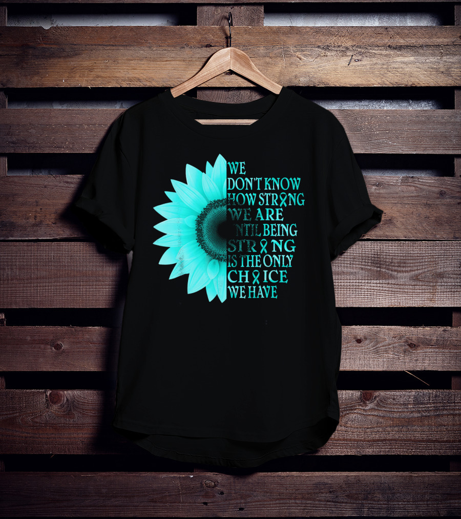 We Don't Know How Strong We Are Until Being Strong Is The Only Choice We Have Teal Sunflower Ovarian Cancer Awareness T-Shirt
