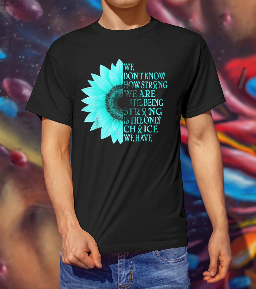 We Don't Know How Strong We Are Until Being Strong Is The Only Choice We Have Teal Sunflower Ovarian Cancer Awareness T-Shirt