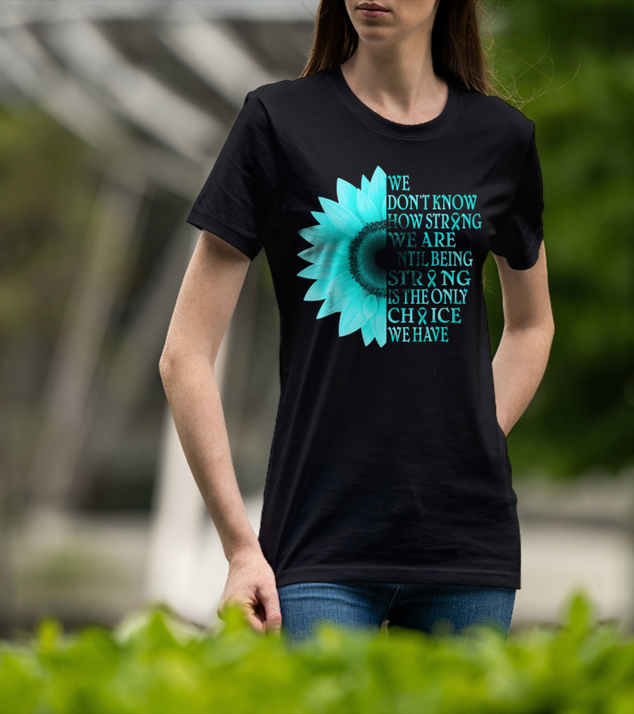 We Don't Know How Strong We Are Until Being Strong Is The Only Choice We Have Teal Sunflower Ovarian Cancer Awareness T-Shirt